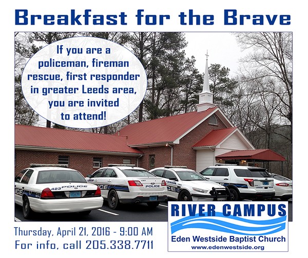 Breakfast for the Brave will be served at 9:00 AM this Thursday, April 21, 2016 at the River Campus. If you are a policeman, fireman, rescue, first responder in the greater Leeds area, you are invited to attend 