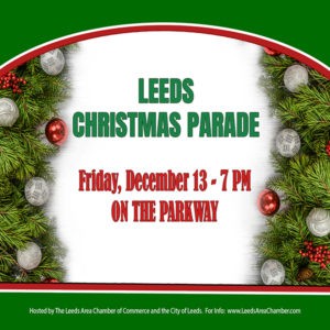 Bring your entire family to historic downtown Leeds for the annual Christmas Parade on Friday, December 13th. Experience the magic of Christmas and holiday festivities with the Leeds community as we celebrate Christmas on the Parkway at 7 p.m. on Friday, December 13th. There is no charge to ride in the parade, but registration is required. For more information and to download parade application, please visit Leeds Area Chamber dot com.