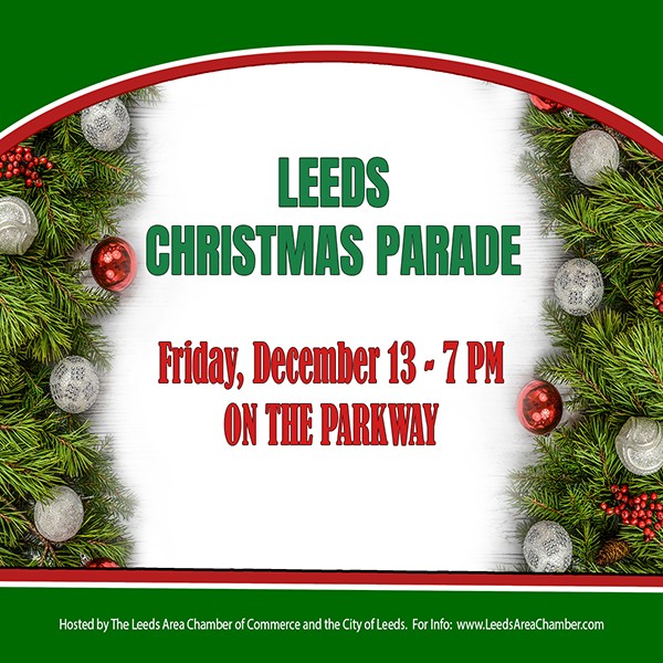 Bring your entire family to historic downtown Leeds for the annual Christmas Parade on Friday, December 13th. Experience the magic of Christmas and holiday festivities with the Leeds community as we celebrate Christmas on the Parkway at 7 p.m. on Friday, December 13th. There is no charge to ride in the parade, but registration is required. For more information and to download parade application, please visit Leeds Area Chamber dot com.