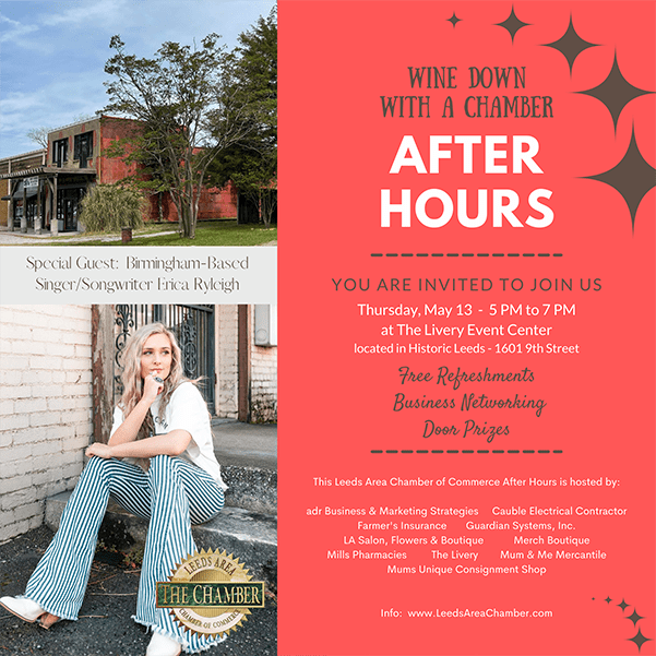 You are personally invited to a Chamber After Hours next Thursday, May 13 from 5:00 pm until 7:00 pm at The Livery. We will have special entertainment with Erica Ryleigh, Birmingham-Based Singer/Songwriter. This is a free event with free refreshments, business networking and door prizes. You will not want to miss it. It’s a come and go or come and stay event so be sure to join us! This event is sponsored by adr Business & Marketing Strategies, Cauble Electrical Contractor, Farmer’s Insurance, Guardian Systems, Inc., LA Salon, Flowers & Boutique, Merch Boutique, Mills Pharmacy, The Livery, Mum & Me Mercantile and Mum’s Unique Consignment Shop.  For more information about Leeds Area Chamber of Commerce or this upcoming event, please contact Sandra McGuire at 205.699.5001. #chamberafterhours #leedsareachamber #chamberevent #businessnetworking #freeevent #businessevent #supportlocalbusiness #historicleeds #leedsalabama